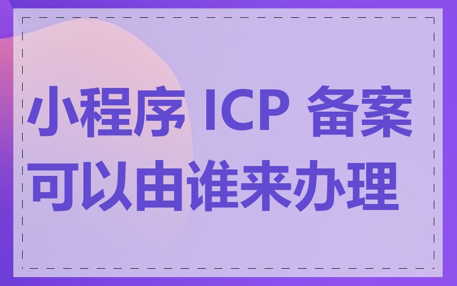 小程序 ICP 备案可以由谁来办理