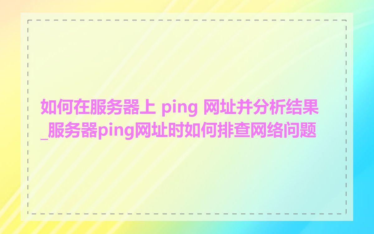 如何在服务器上 ping 网址并分析结果_服务器ping网址时如何排查网络问题