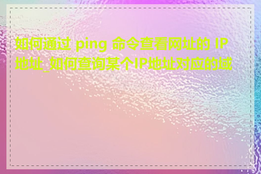 如何通过 ping 命令查看网址的 IP 地址_如何查询某个IP地址对应的域名