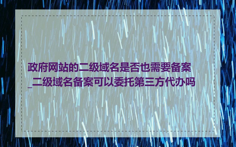 政府网站的二级域名是否也需要备案_二级域名备案可以委托第三方代办吗