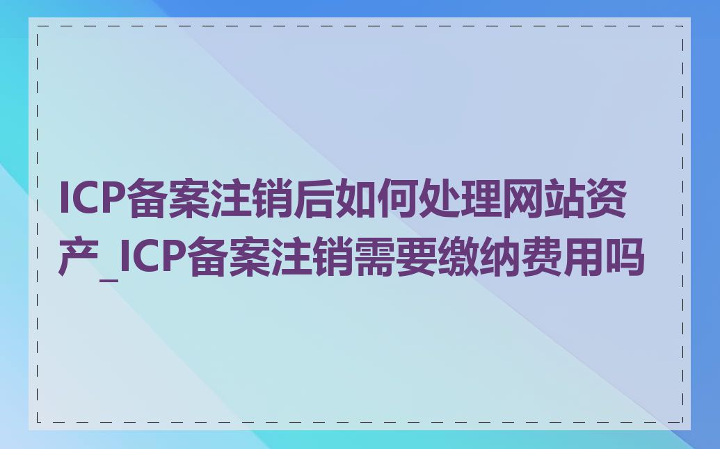 ICP备案注销后如何处理网站资产_ICP备案注销需要缴纳费用吗