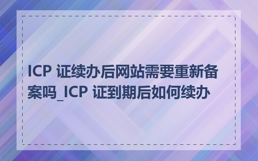 ICP 证续办后网站需要重新备案吗_ICP 证到期后如何续办