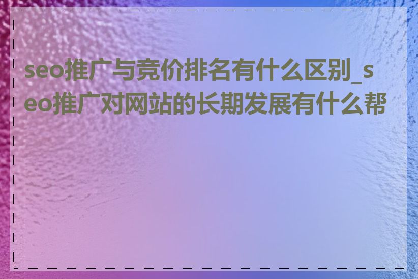 seo推广与竞价排名有什么区别_seo推广对网站的长期发展有什么帮助