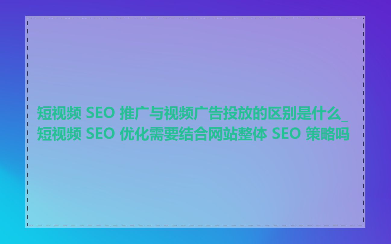 短视频 SEO 推广与视频广告投放的区别是什么_短视频 SEO 优化需要结合网站整体 SEO 策略吗