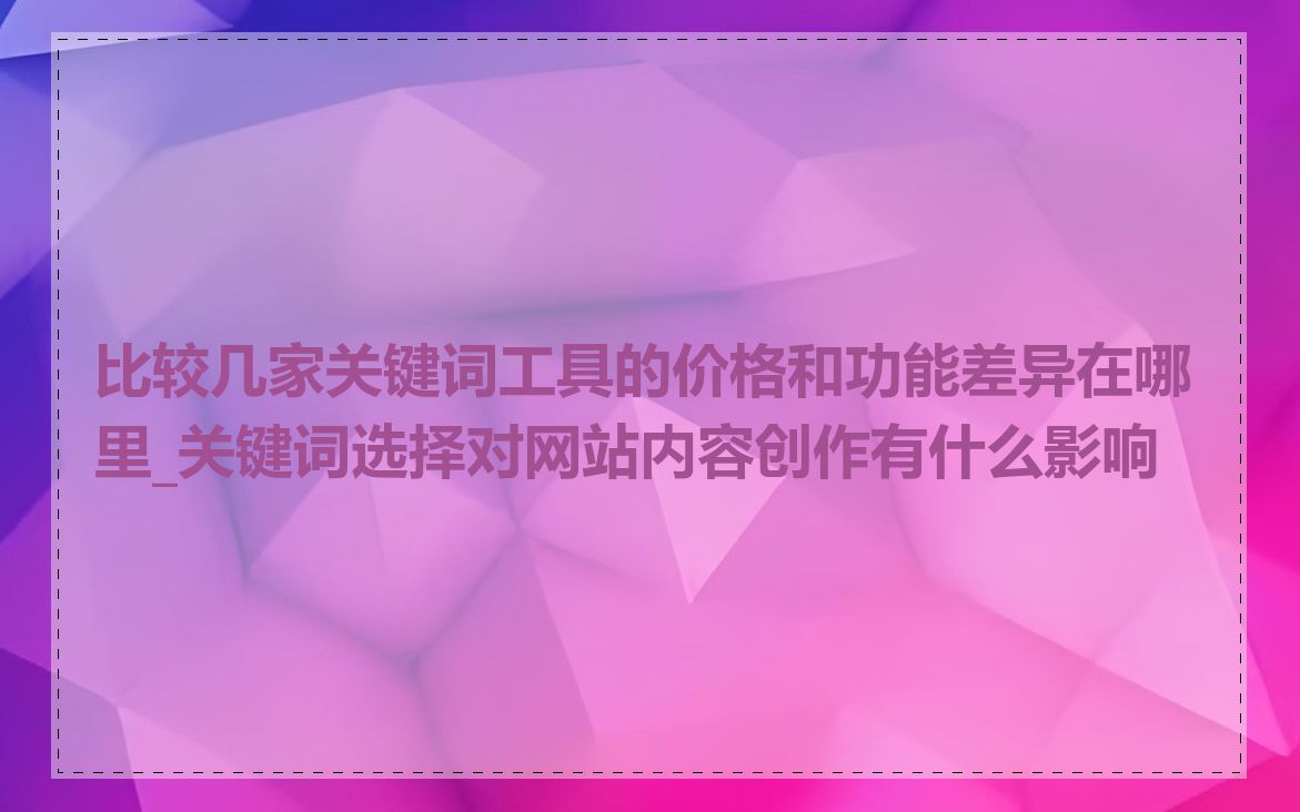 比较几家关键词工具的价格和功能差异在哪里_关键词选择对网站内容创作有什么影响