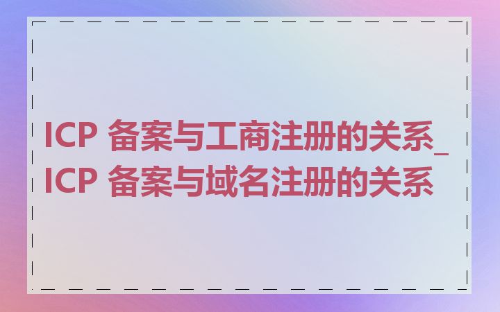 ICP 备案与工商注册的关系_ICP 备案与域名注册的关系