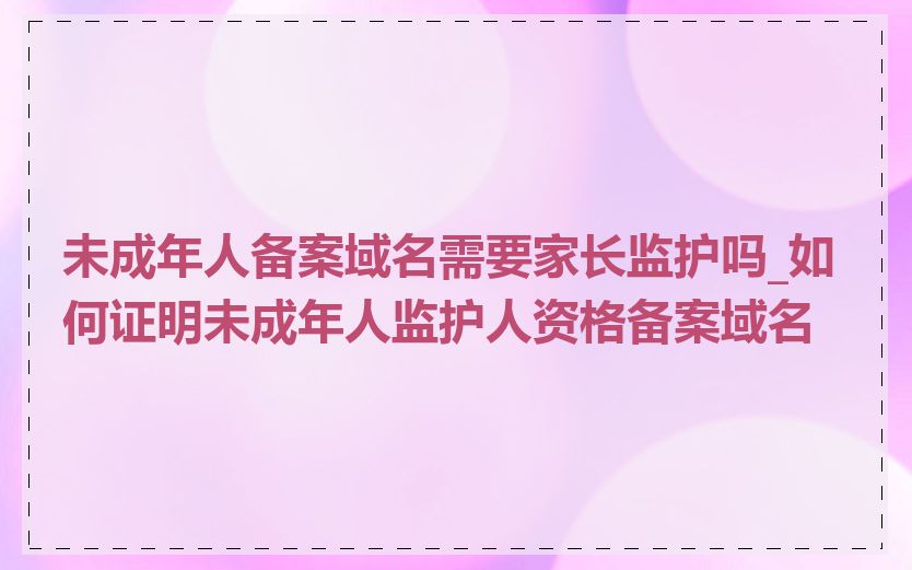 未成年人备案域名需要家长监护吗_如何证明未成年人监护人资格备案域名