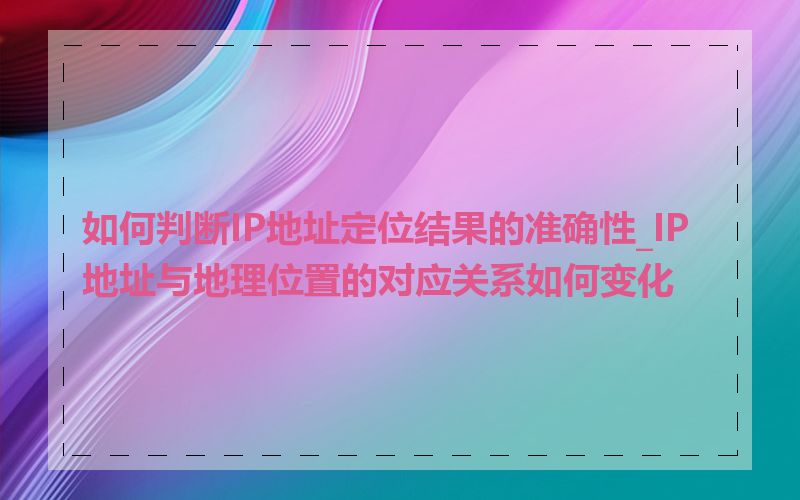 如何判断IP地址定位结果的准确性_IP地址与地理位置的对应关系如何变化