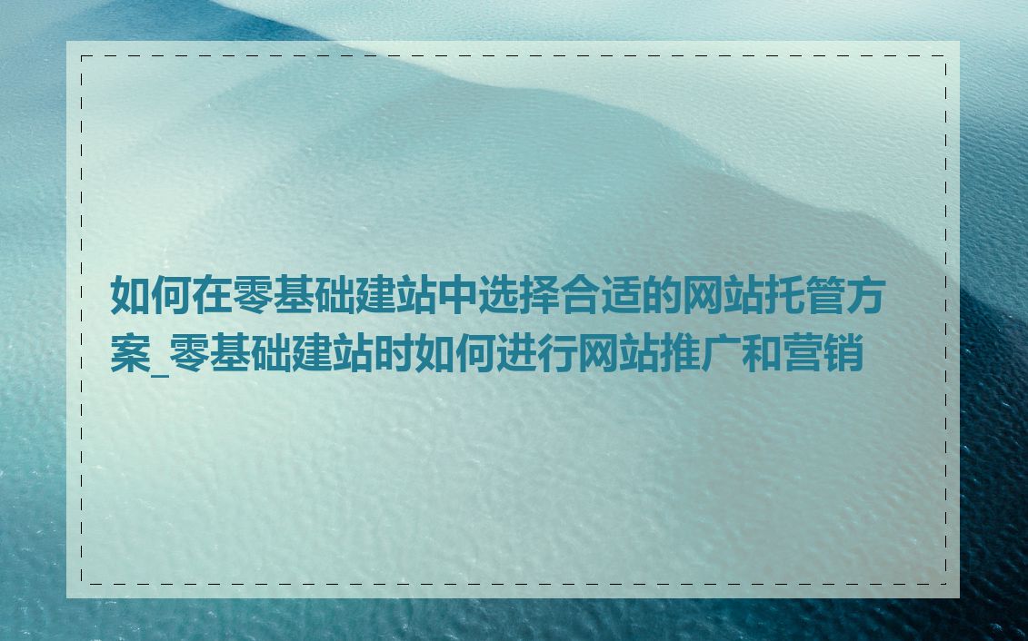 如何在零基础建站中选择合适的网站托管方案_零基础建站时如何进行网站推广和营销