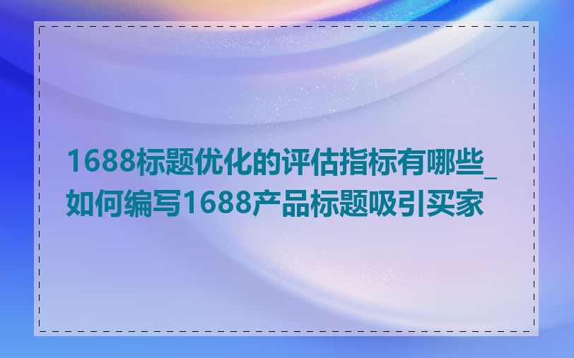 1688标题优化的评估指标有哪些_如何编写1688产品标题吸引买家