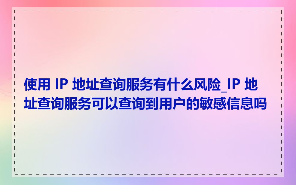 使用 IP 地址查询服务有什么风险_IP 地址查询服务可以查询到用户的敏感信息吗