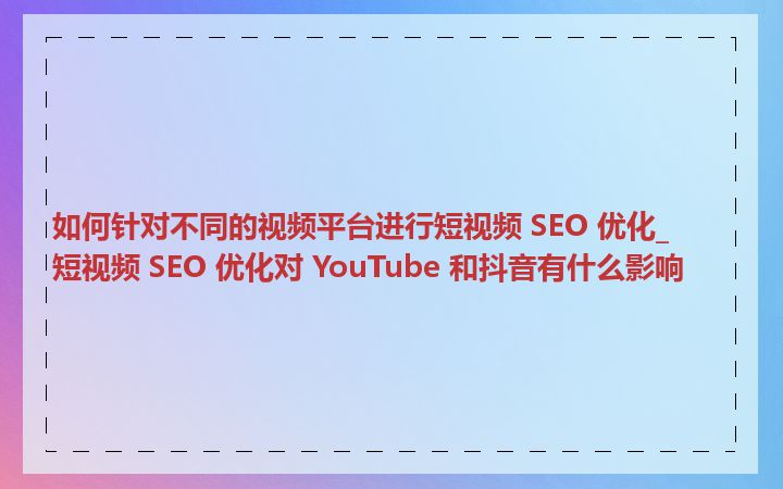 如何针对不同的视频平台进行短视频 SEO 优化_短视频 SEO 优化对 YouTube 和抖音有什么影响