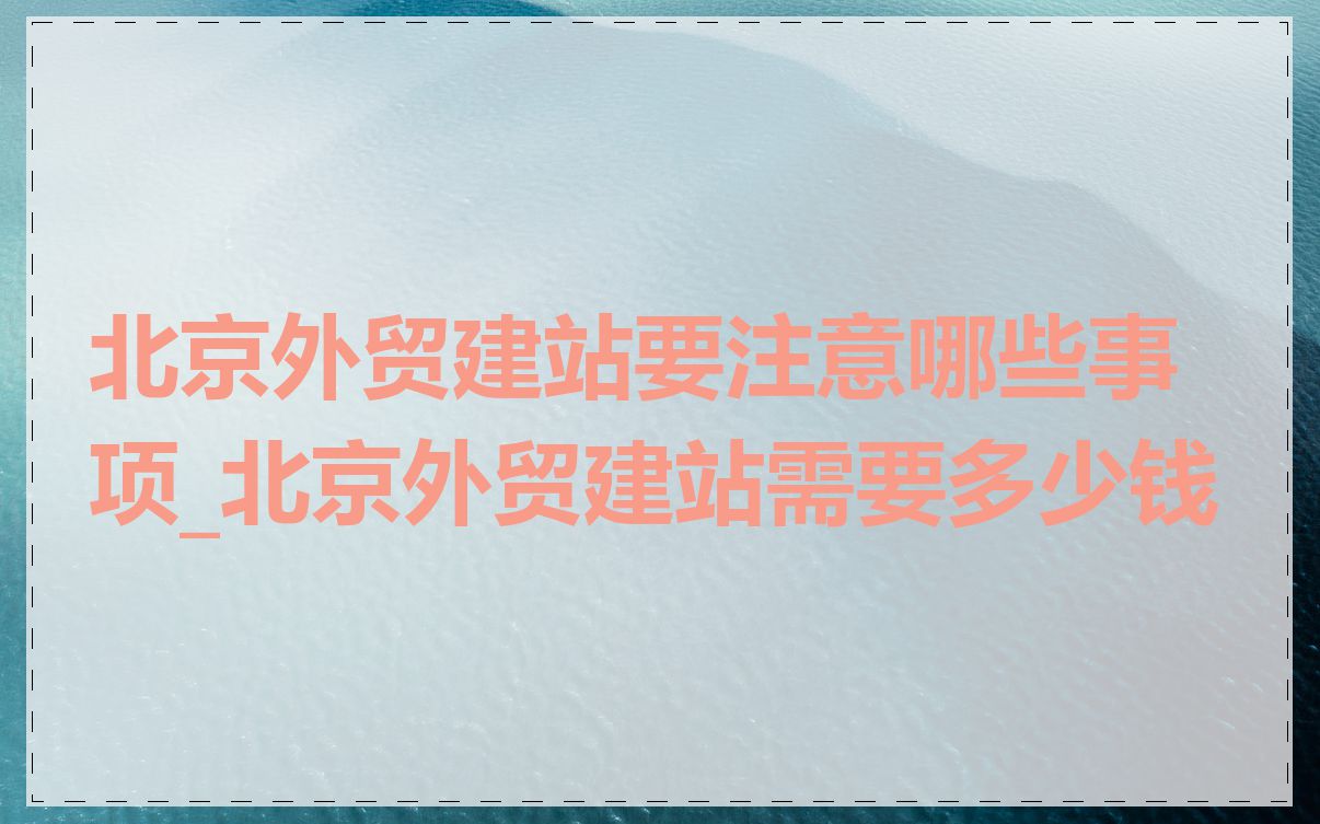 北京外贸建站要注意哪些事项_北京外贸建站需要多少钱