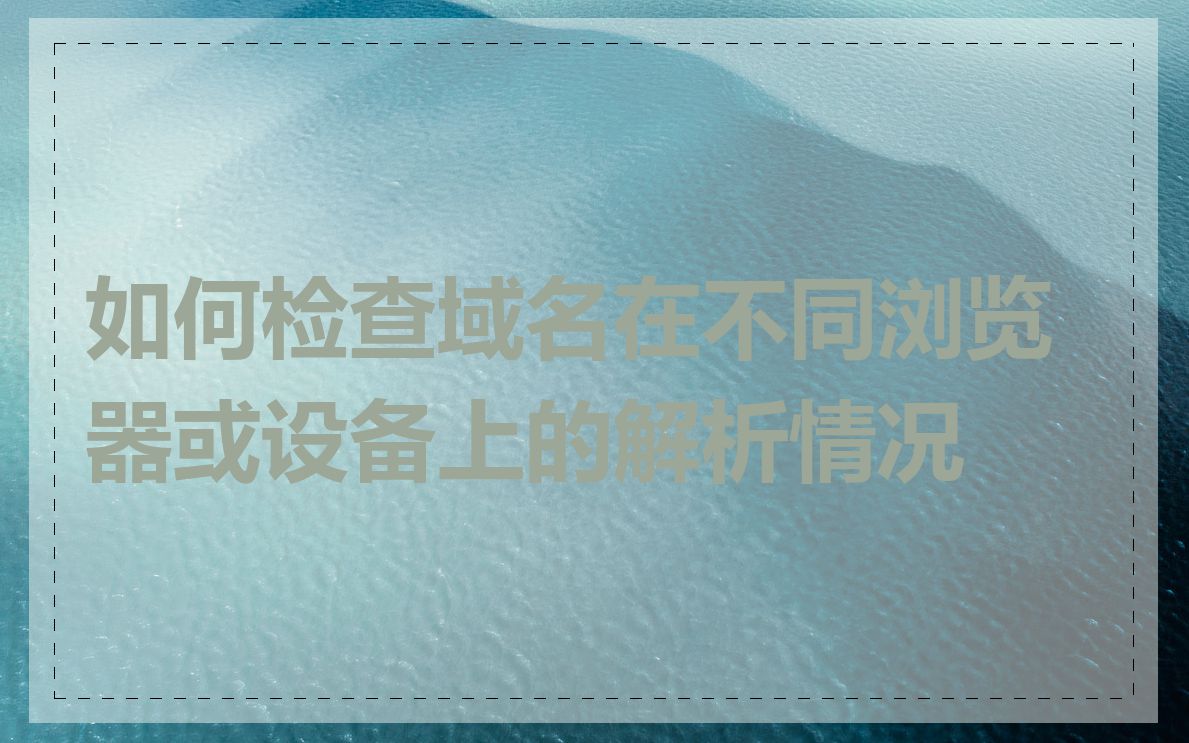 如何检查域名在不同浏览器或设备上的解析情况