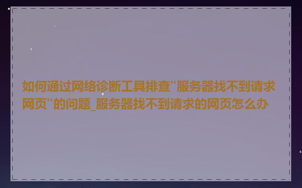 如何通过网络诊断工具排查"服务器找不到请求网页"的问题_服务器找不到请求的网页怎么办