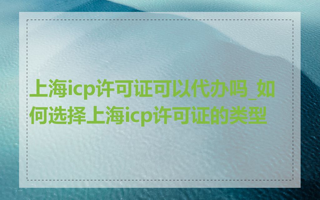 上海icp许可证可以代办吗_如何选择上海icp许可证的类型