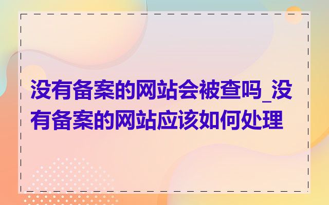 没有备案的网站会被查吗_没有备案的网站应该如何处理