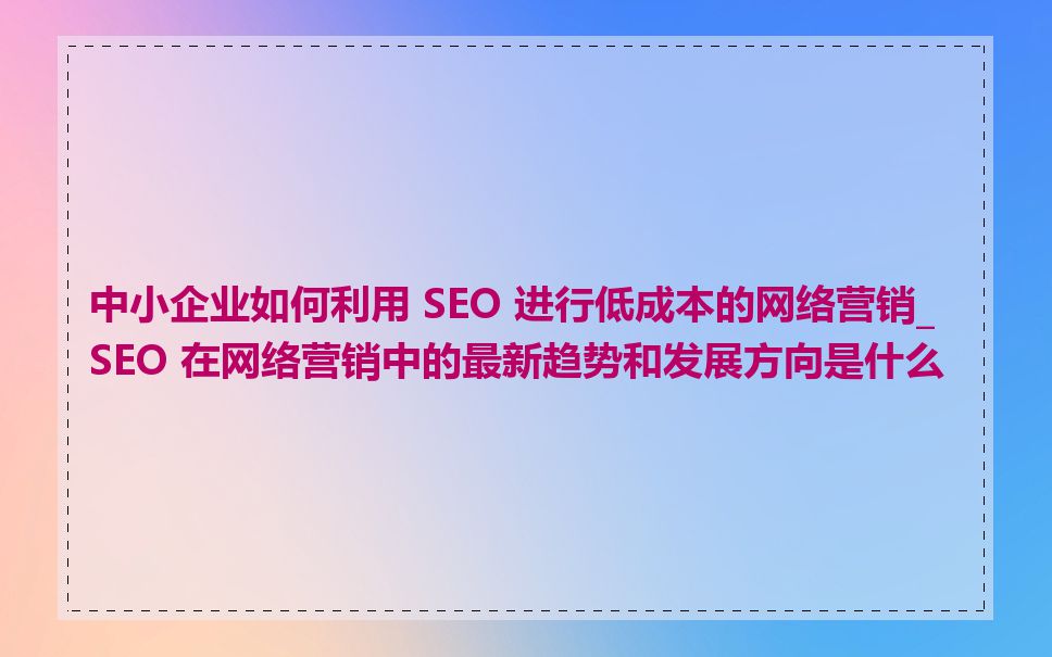 中小企业如何利用 SEO 进行低成本的网络营销_SEO 在网络营销中的最新趋势和发展方向是什么