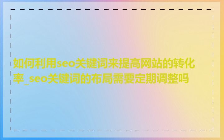 如何利用seo关键词来提高网站的转化率_seo关键词的布局需要定期调整吗