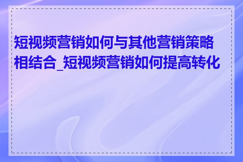 短视频营销如何与其他营销策略相结合_短视频营销如何提高转化率