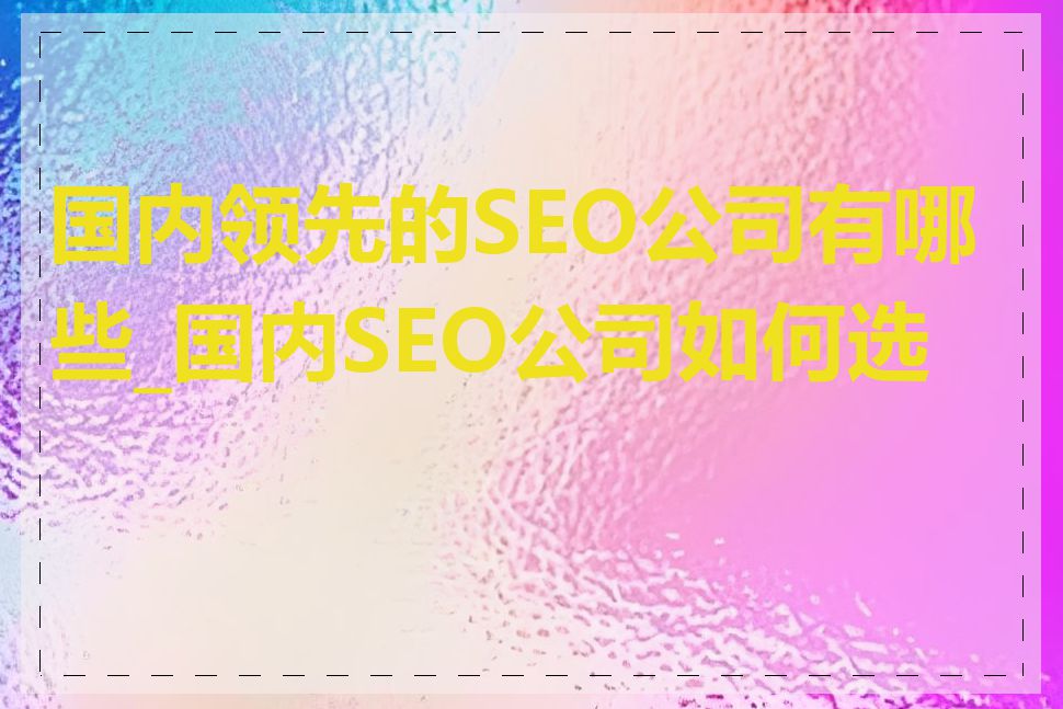 国内领先的SEO公司有哪些_国内SEO公司如何选择