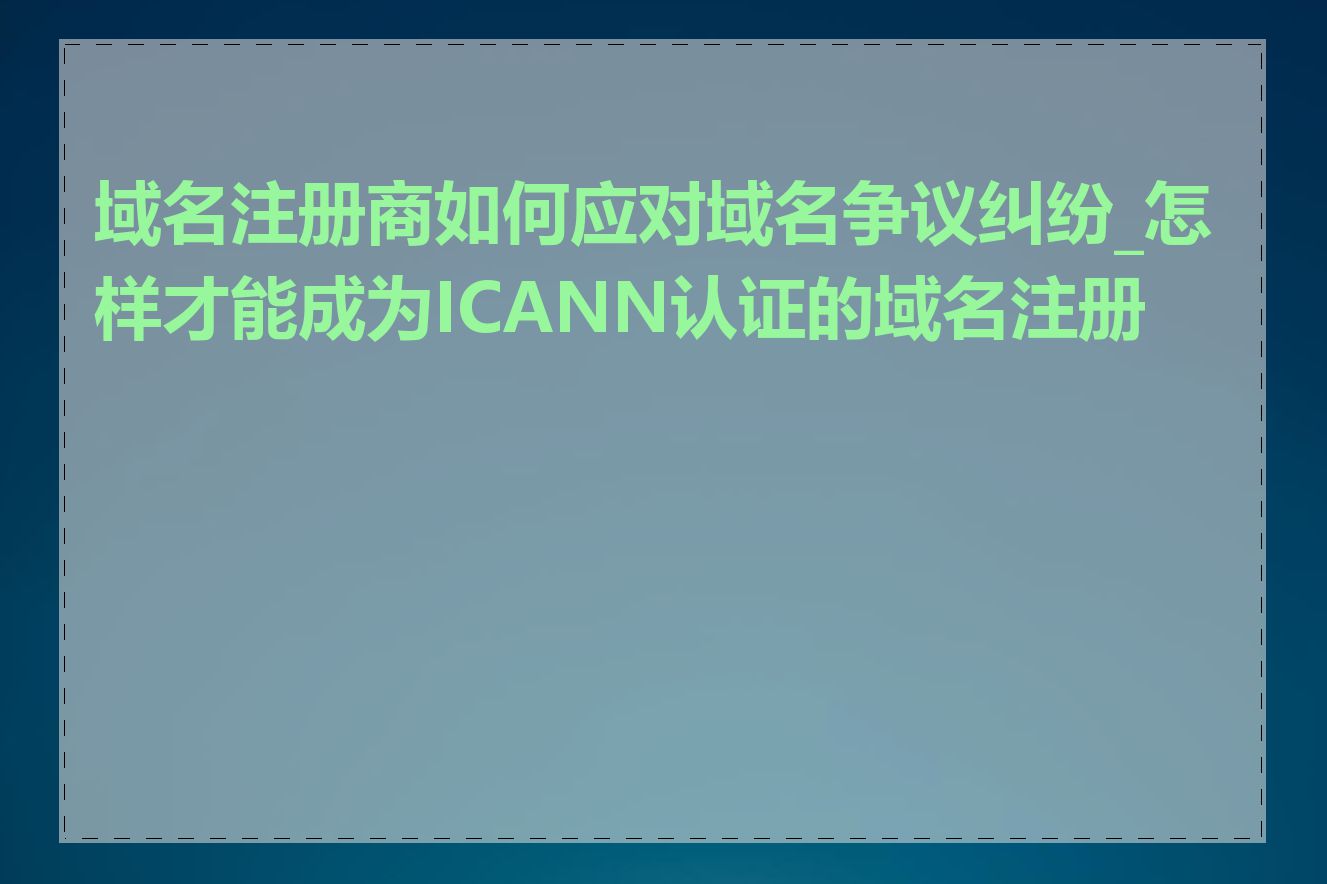 域名注册商如何应对域名争议纠纷_怎样才能成为ICANN认证的域名注册商