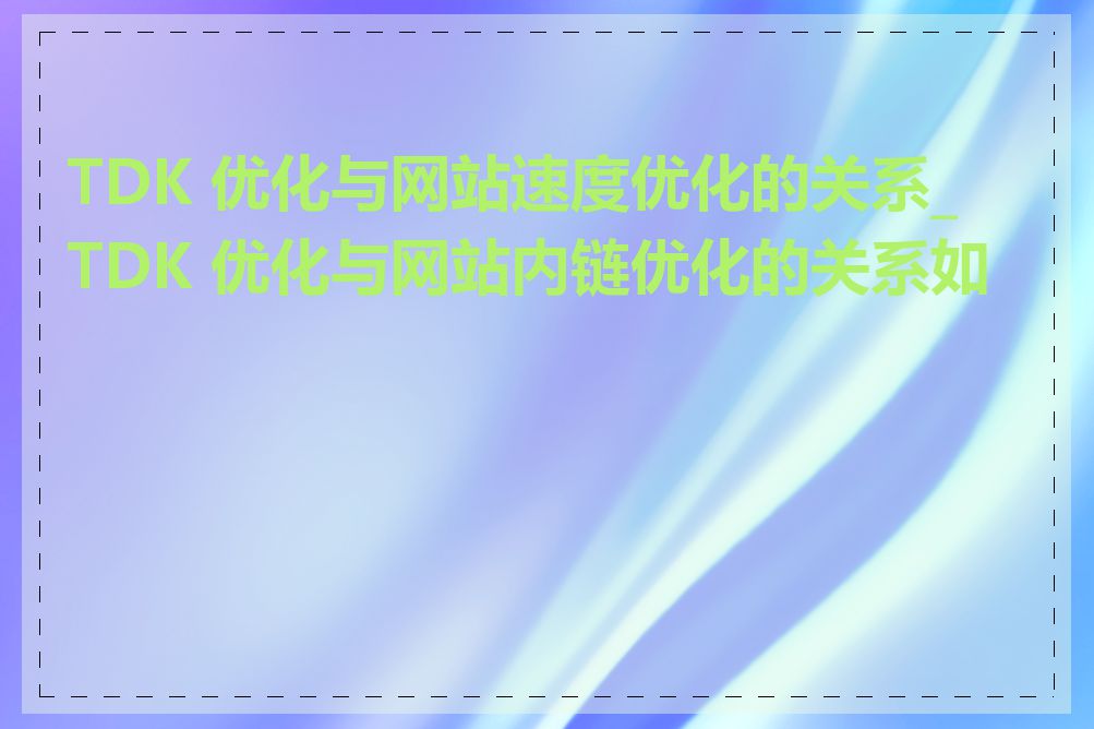 TDK 优化与网站速度优化的关系_TDK 优化与网站内链优化的关系如何