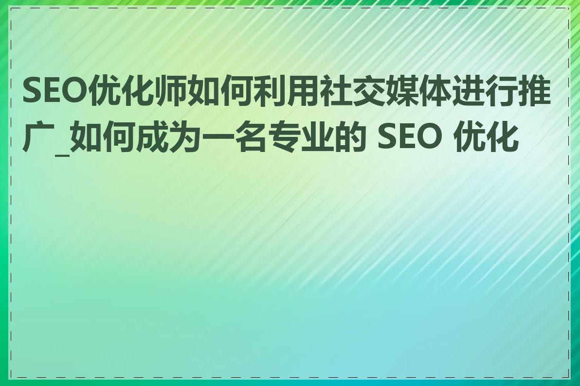 SEO优化师如何利用社交媒体进行推广_如何成为一名专业的 SEO 优化师