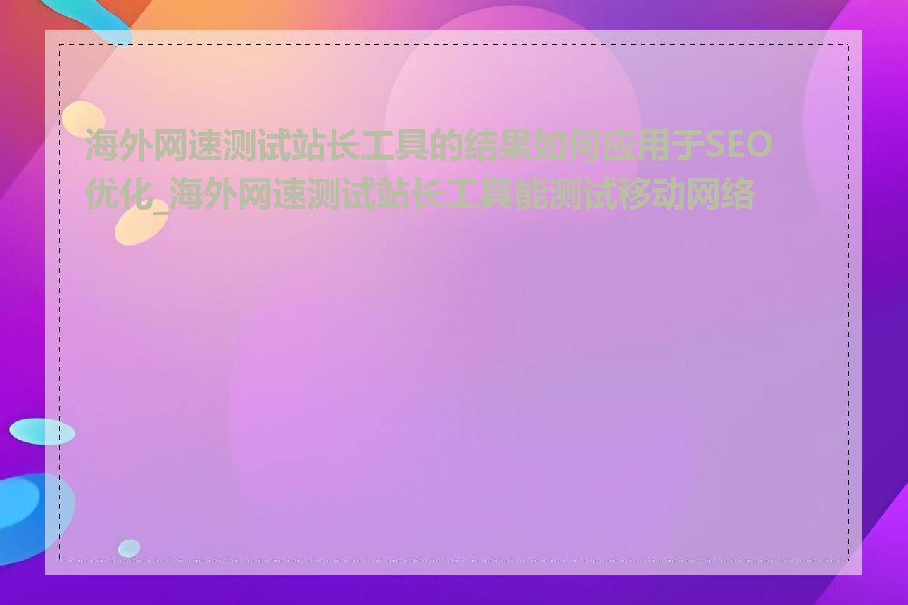 海外网速测试站长工具的结果如何应用于SEO优化_海外网速测试站长工具能测试移动网络吗