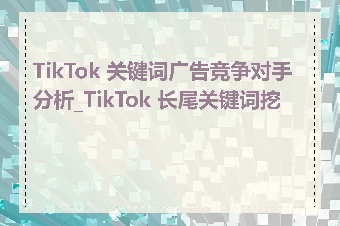 TikTok 关键词广告竞争对手分析_TikTok 长尾关键词挖掘