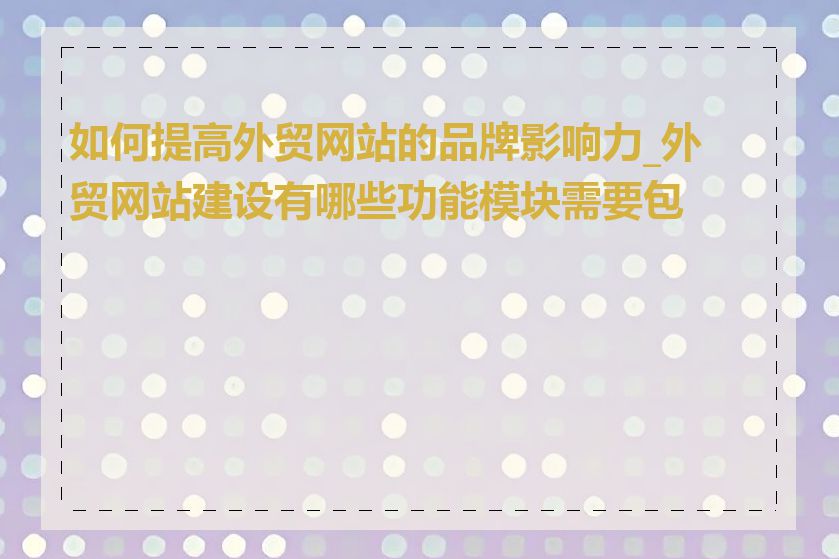 如何提高外贸网站的品牌影响力_外贸网站建设有哪些功能模块需要包含