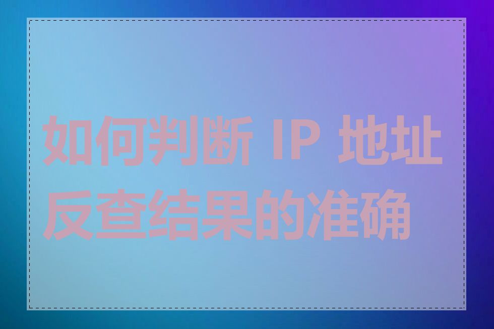 如何判断 IP 地址反查结果的准确性