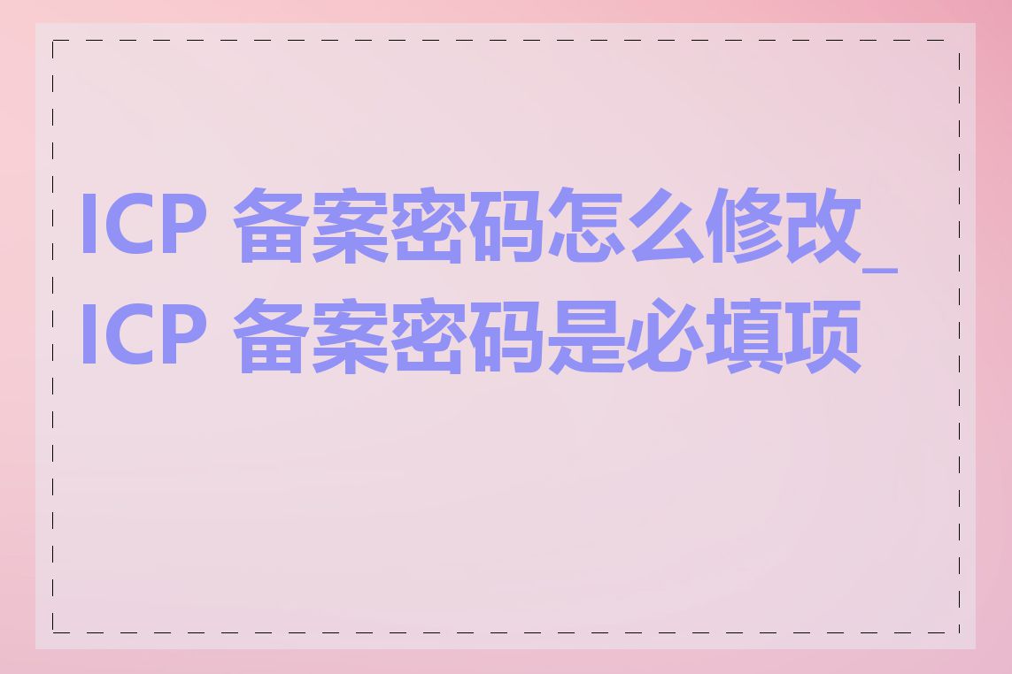 ICP 备案密码怎么修改_ICP 备案密码是必填项吗