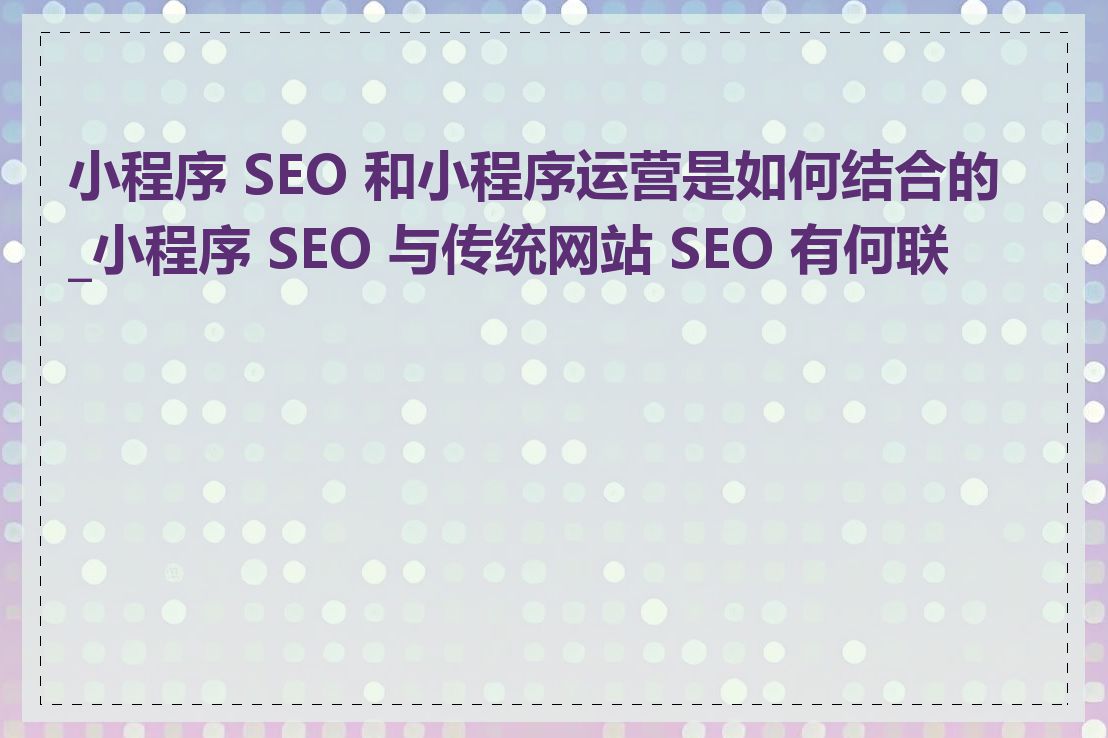 小程序 SEO 和小程序运营是如何结合的_小程序 SEO 与传统网站 SEO 有何联系