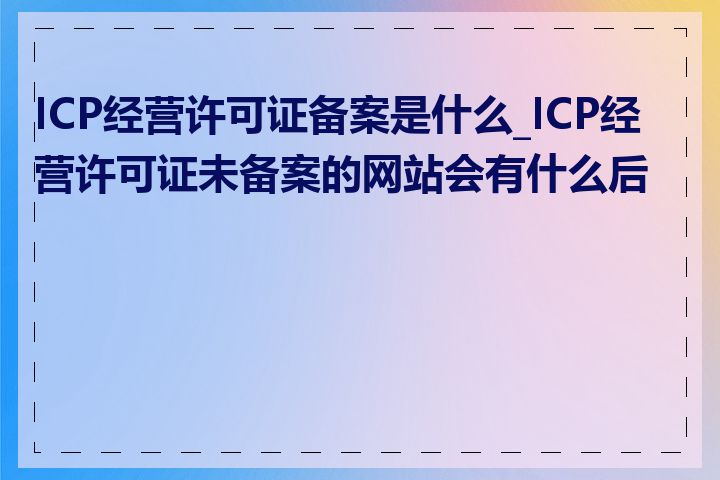 ICP经营许可证备案是什么_ICP经营许可证未备案的网站会有什么后果