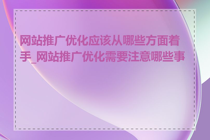 网站推广优化应该从哪些方面着手_网站推广优化需要注意哪些事项