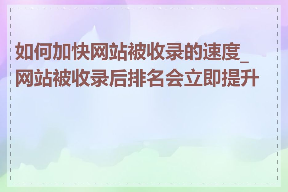 如何加快网站被收录的速度_网站被收录后排名会立即提升吗