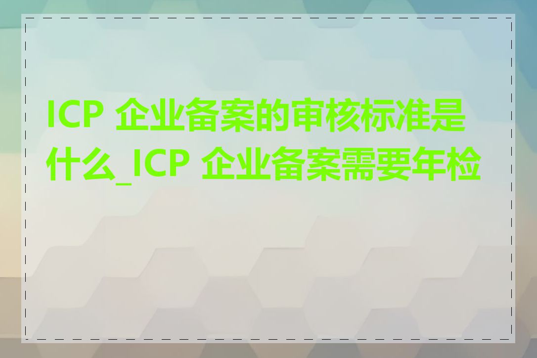 ICP 企业备案的审核标准是什么_ICP 企业备案需要年检吗