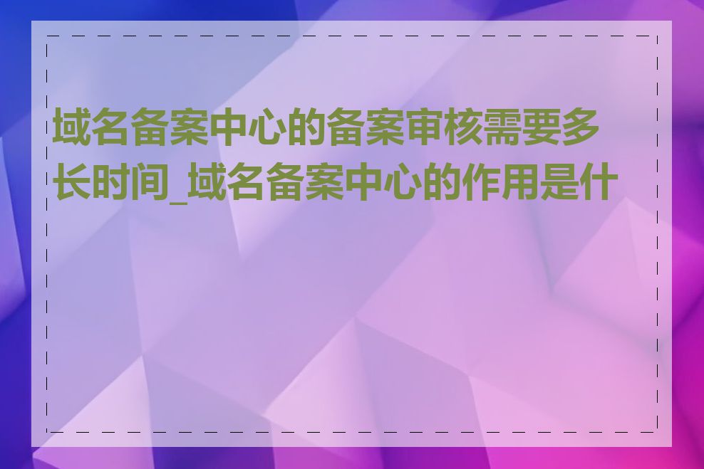 域名备案中心的备案审核需要多长时间_域名备案中心的作用是什么