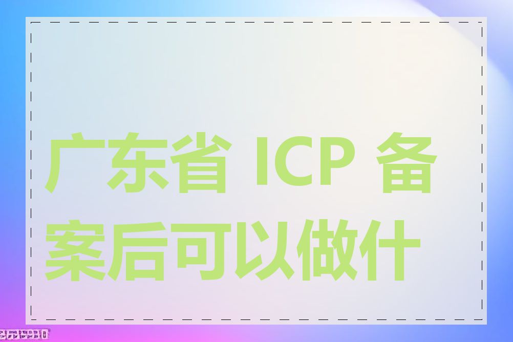 广东省 ICP 备案后可以做什么