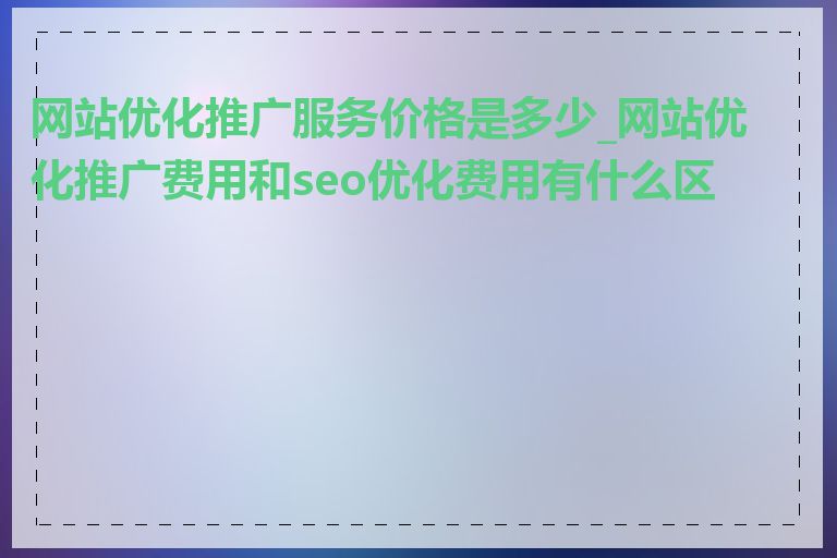 网站优化推广服务价格是多少_网站优化推广费用和seo优化费用有什么区别