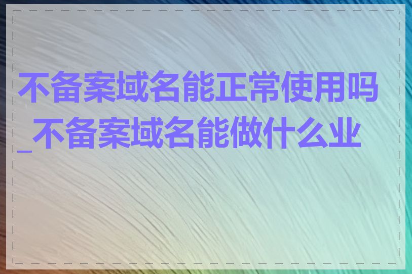 不备案域名能正常使用吗_不备案域名能做什么业务