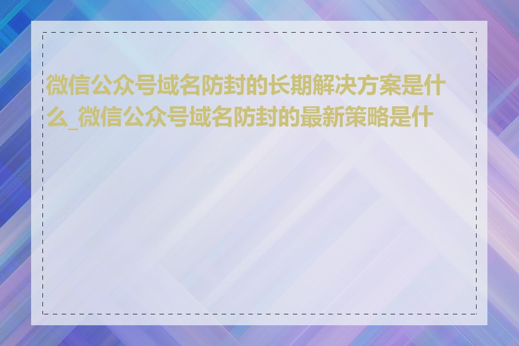 微信公众号域名防封的长期解决方案是什么_微信公众号域名防封的最新策略是什么