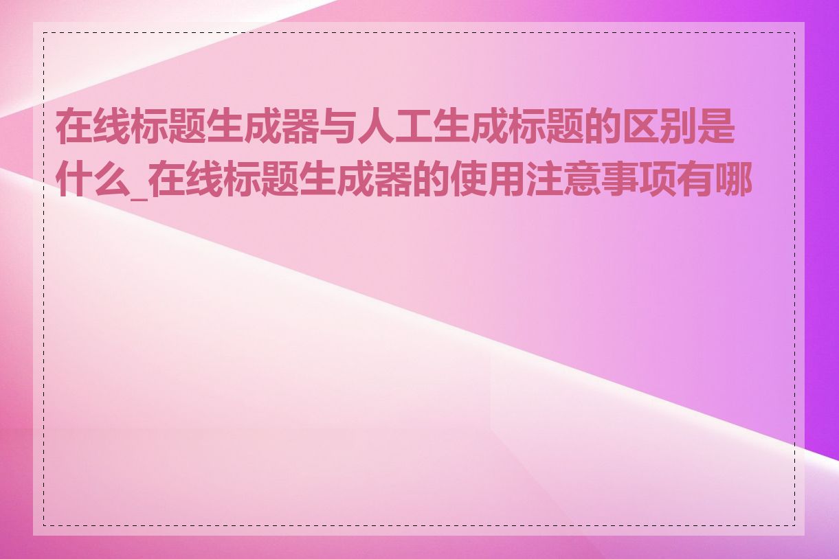 在线标题生成器与人工生成标题的区别是什么_在线标题生成器的使用注意事项有哪些