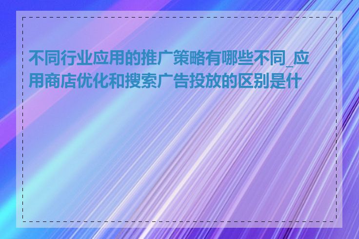 不同行业应用的推广策略有哪些不同_应用商店优化和搜索广告投放的区别是什么