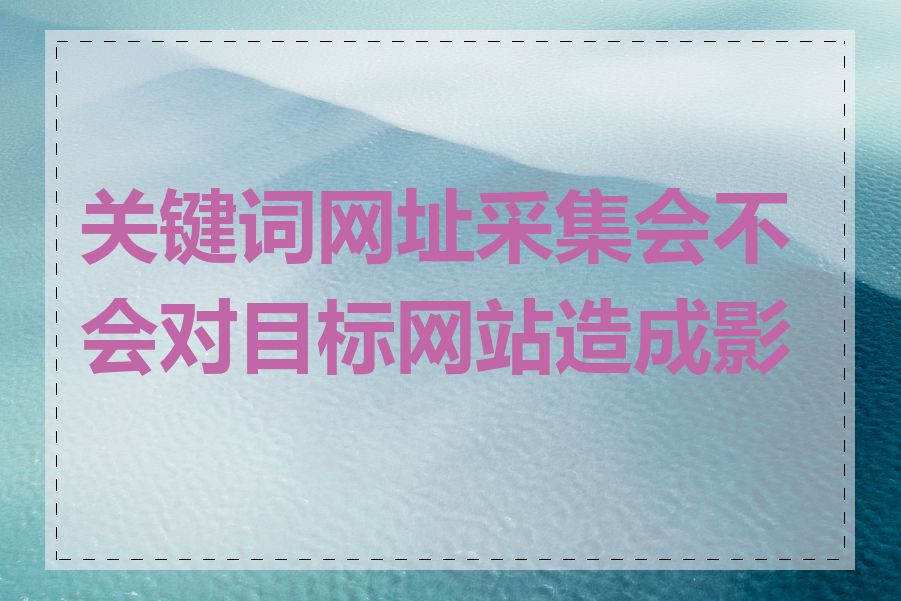 关键词网址采集会不会对目标网站造成影响