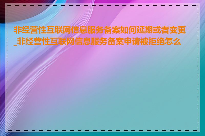 非经营性互联网信息服务备案如何延期或者变更_非经营性互联网信息服务备案申请被拒绝怎么办