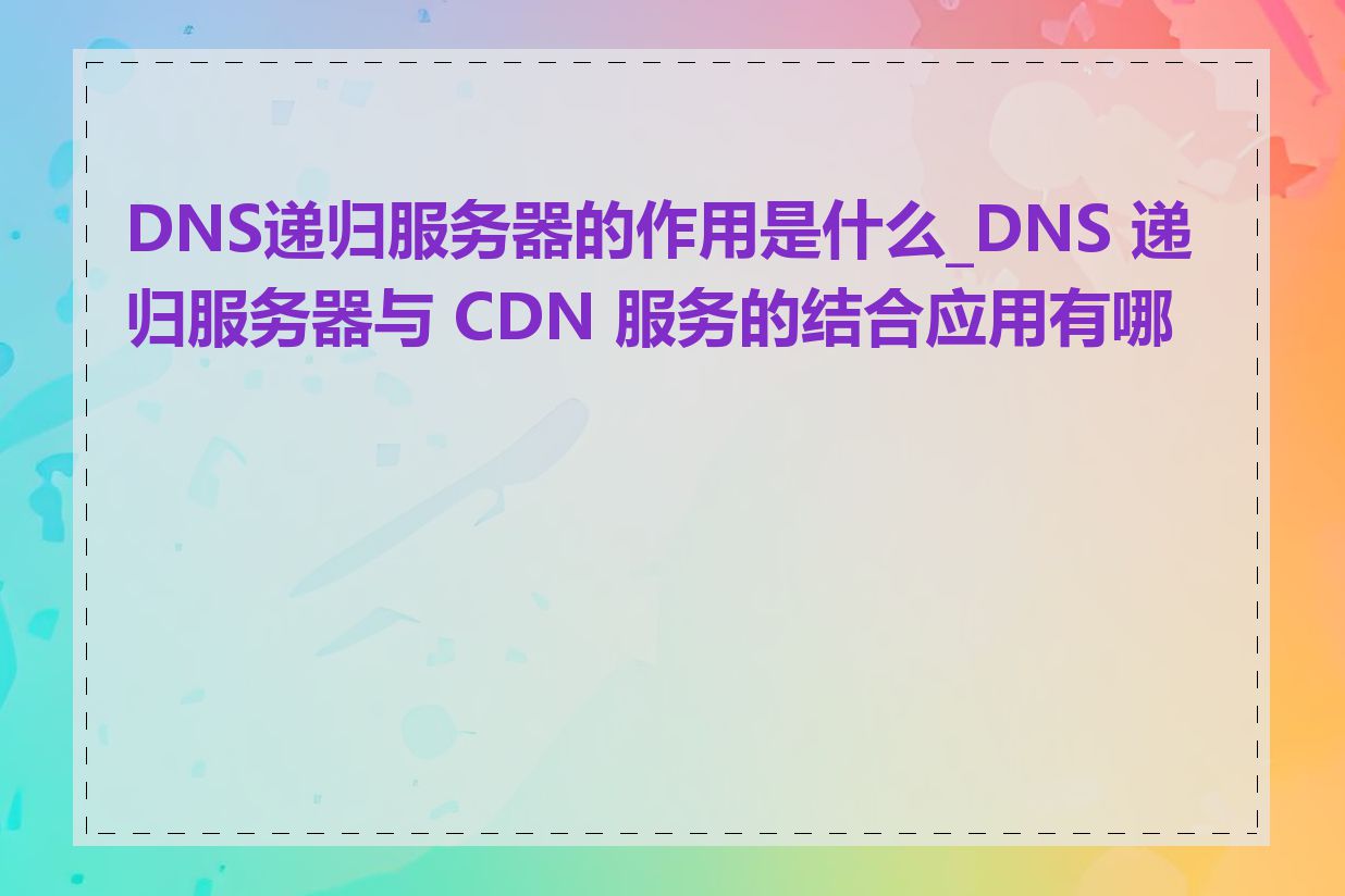 DNS递归服务器的作用是什么_DNS 递归服务器与 CDN 服务的结合应用有哪些