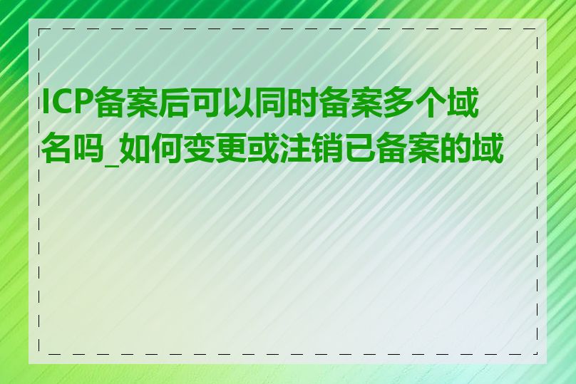 ICP备案后可以同时备案多个域名吗_如何变更或注销已备案的域名