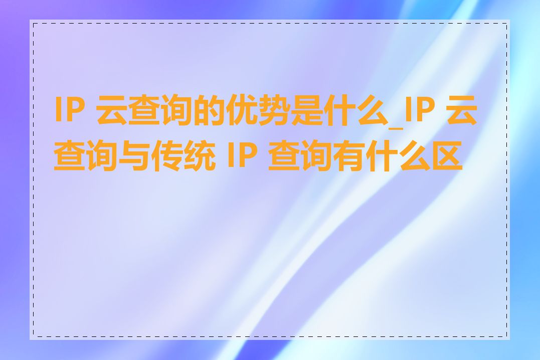 IP 云查询的优势是什么_IP 云查询与传统 IP 查询有什么区别